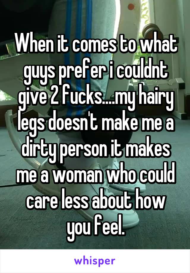 When it comes to what guys prefer i couldnt give 2 fucks....my hairy legs doesn't make me a dirty person it makes me a woman who could care less about how you feel.