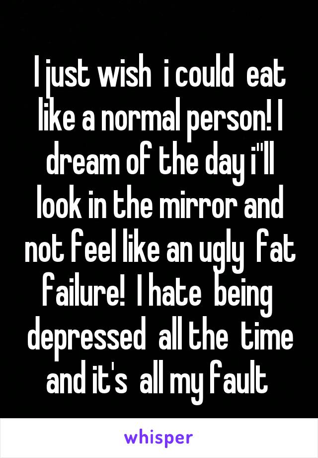 I just wish  i could  eat like a normal person! I dream of the day i"ll look in the mirror and not feel like an ugly  fat failure!  I hate  being  depressed  all the  time and it's  all my fault 