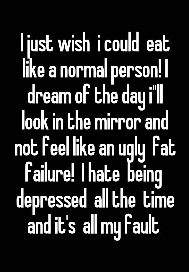 I just wish  i could  eat like a normal person! I dream of the day i"ll look in the mirror and not feel like an ugly  fat failure!  I hate  being  depressed  all the  time and it's  all my fault 