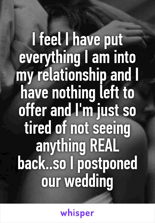 I feel I have put everything I am into my relationship and I have nothing left to offer and I'm just so tired of not seeing anything REAL back..so I postponed our wedding