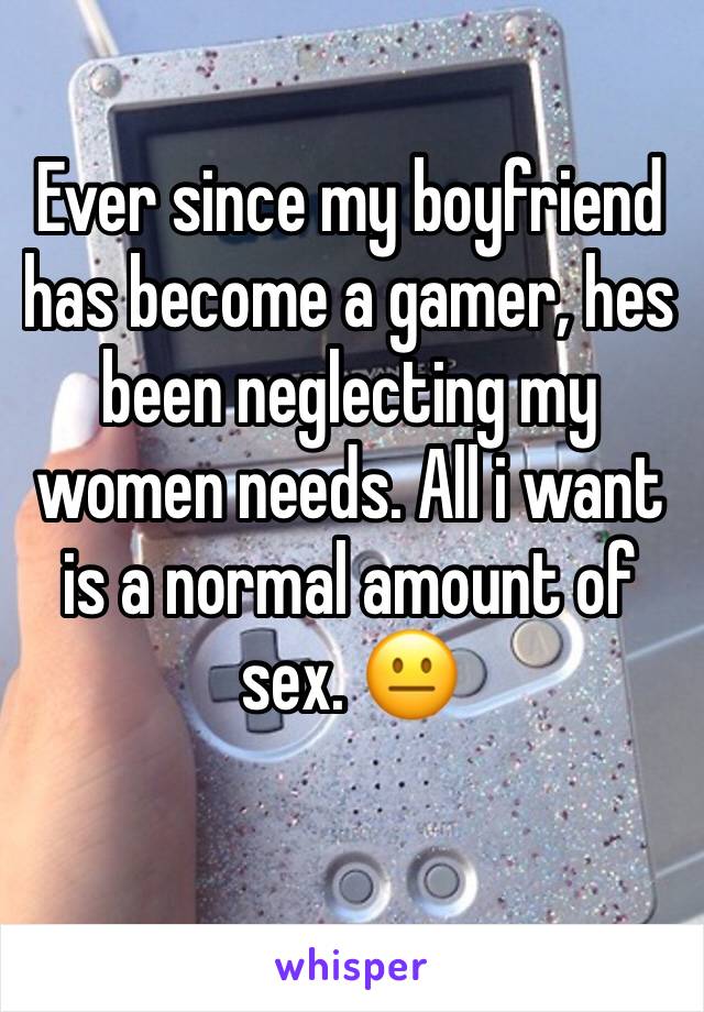 Ever since my boyfriend has become a gamer, hes been neglecting my women needs. All i want is a normal amount of sex. 😐