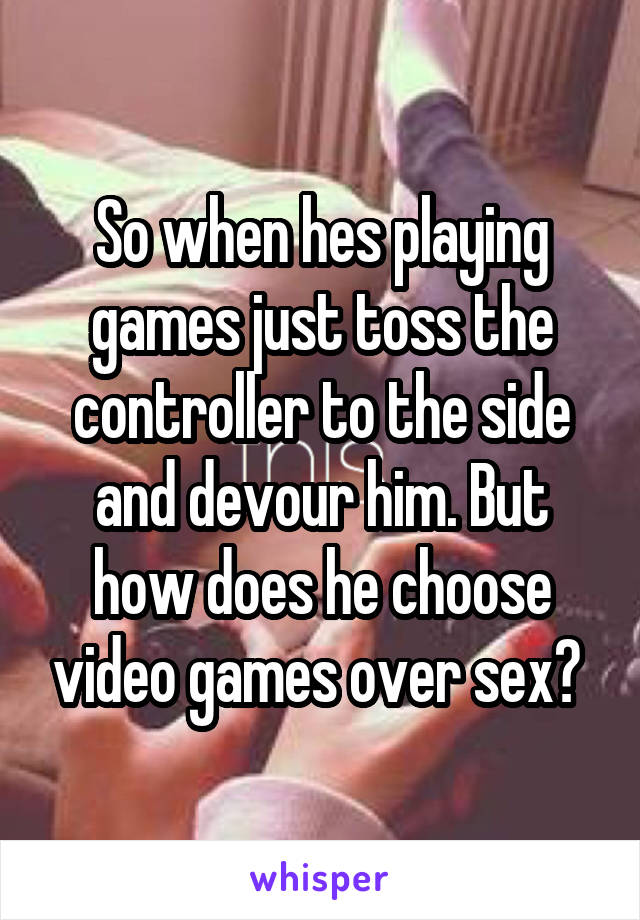 So when hes playing games just toss the controller to the side and devour him. But how does he choose video games over sex? 