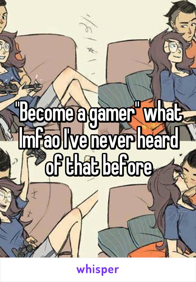 "Become a gamer" what lmfao I've never heard of that before