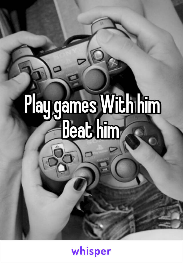 Play games With him
Beat him 
