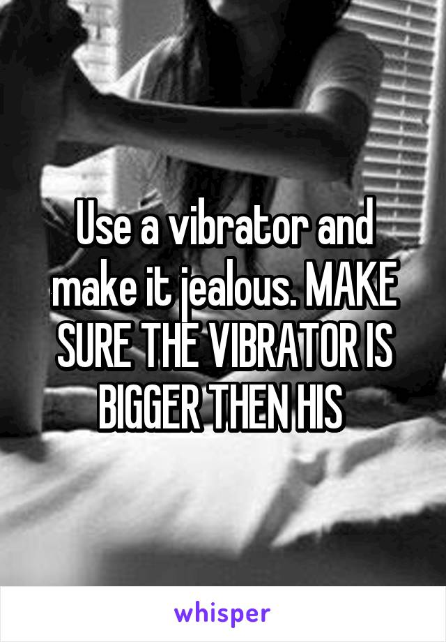 Use a vibrator and make it jealous. MAKE SURE THE VIBRATOR IS BIGGER THEN HIS 