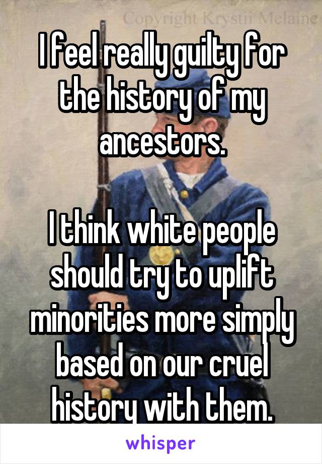 I feel really guilty for the history of my ancestors.

I think white people should try to uplift minorities more simply based on our cruel history with them.