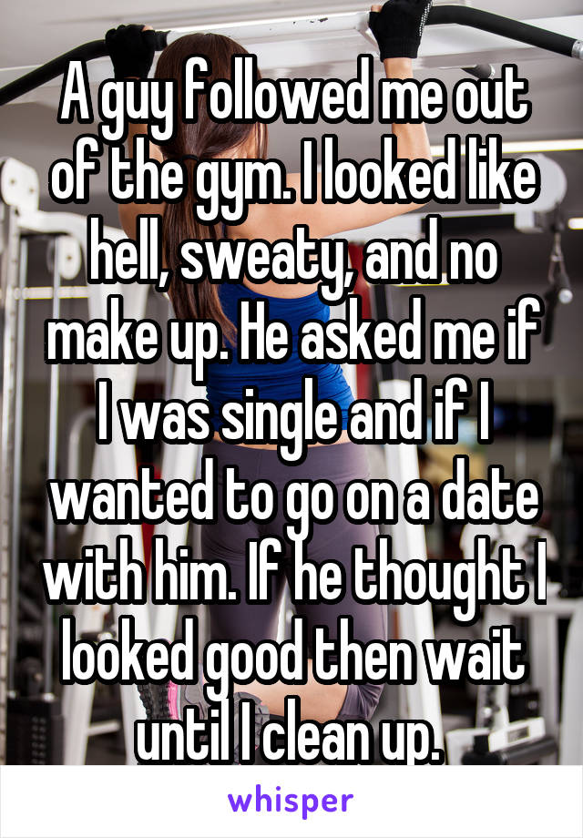 A guy followed me out of the gym. I looked like hell, sweaty, and no make up. He asked me if I was single and if I wanted to go on a date with him. If he thought I looked good then wait until I clean up. 