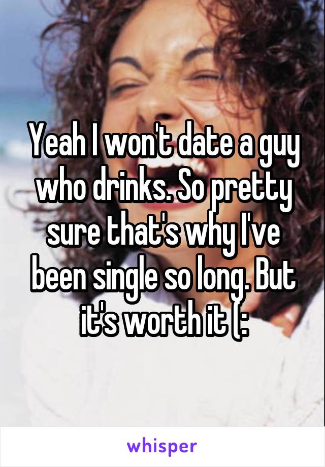 Yeah I won't date a guy who drinks. So pretty sure that's why I've been single so long. But it's worth it (: