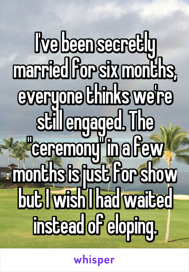 I've been secretly married for six months, everyone thinks we're still engaged. The "ceremony" in a few months is just for show but I wish I had waited instead of eloping.