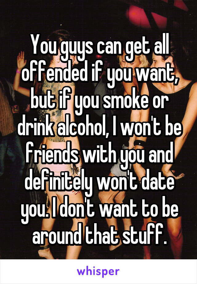 You guys can get all offended if you want, but if you smoke or drink alcohol, I won't be friends with you and definitely won't date you. I don't want to be around that stuff.