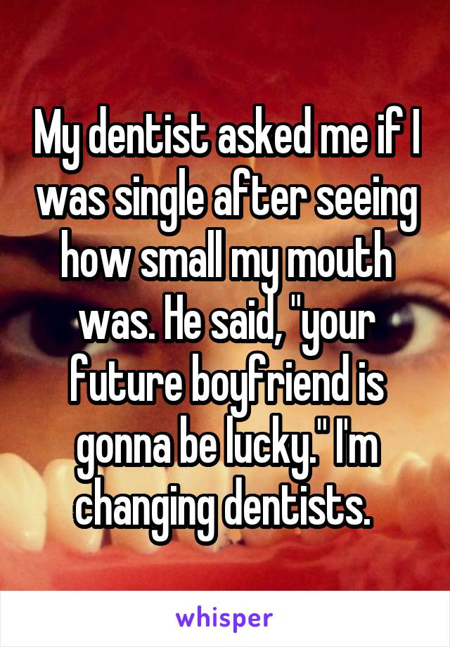 My dentist asked me if I was single after seeing how small my mouth was. He said, "your future boyfriend is gonna be lucky." I'm changing dentists. 