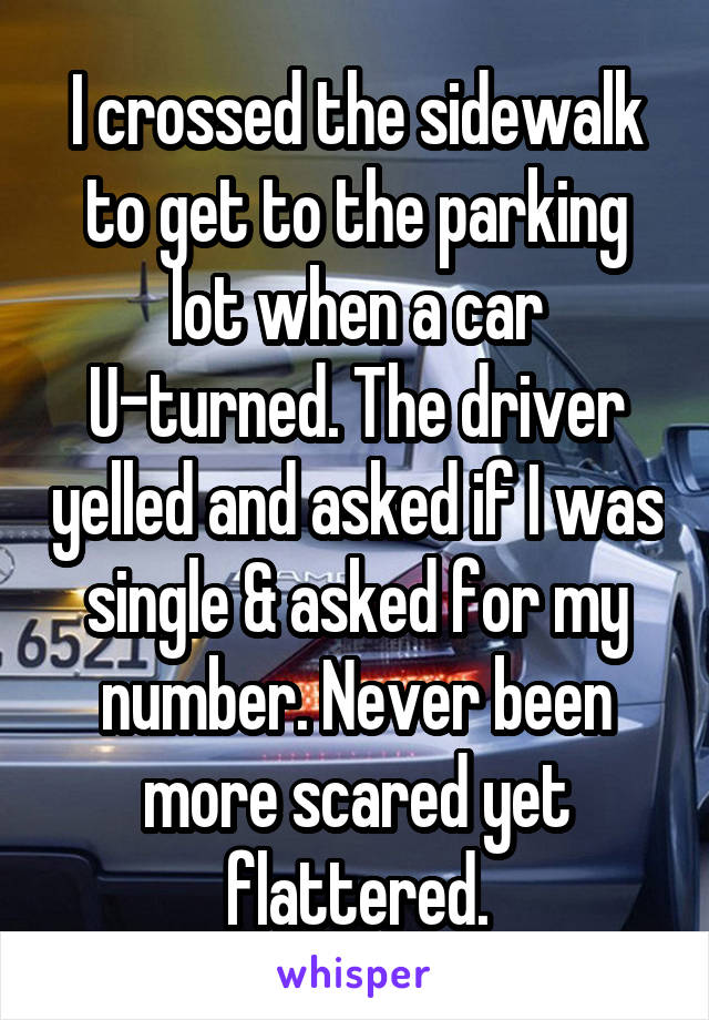 I crossed the sidewalk to get to the parking lot when a car U-turned. The driver yelled and asked if I was single & asked for my number. Never been more scared yet flattered.