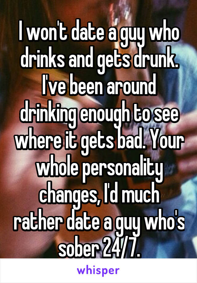 I won't date a guy who drinks and gets drunk. I've been around drinking enough to see where it gets bad. Your whole personality changes, I'd much rather date a guy who's sober 24/7.