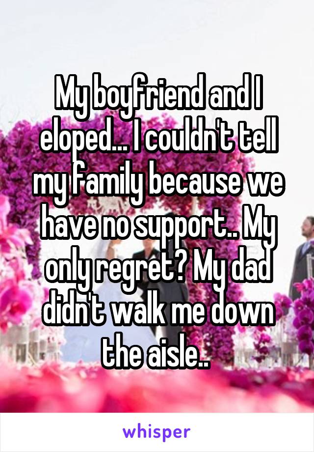 My boyfriend and I eloped... I couldn't tell my family because we have no support.. My only regret? My dad didn't walk me down the aisle.. 