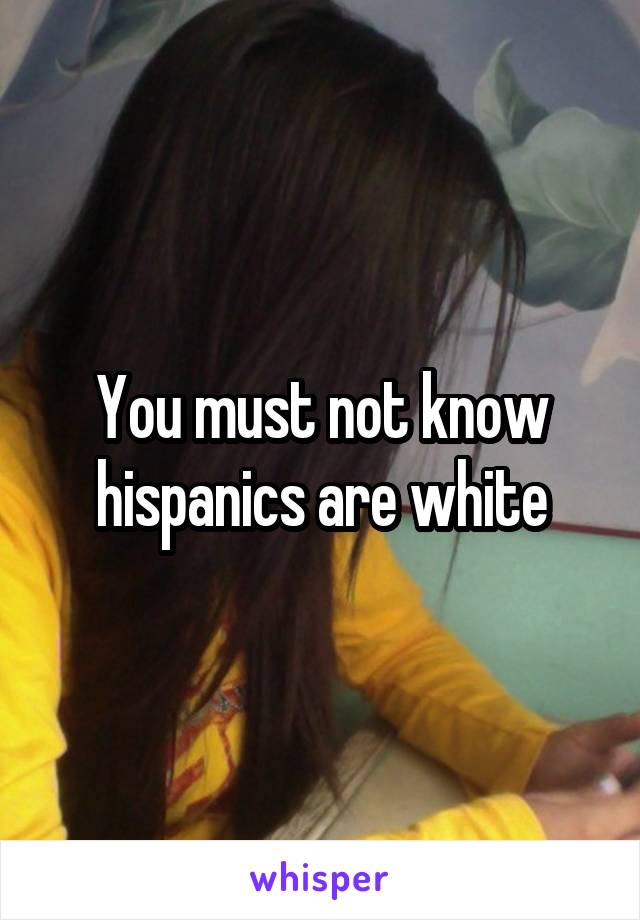 You must not know hispanics are white