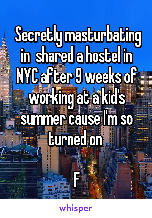  Secretly masturbating in  shared a hostel in NYC after 9 weeks of working at a kid's summer cause I'm so turned on 

F