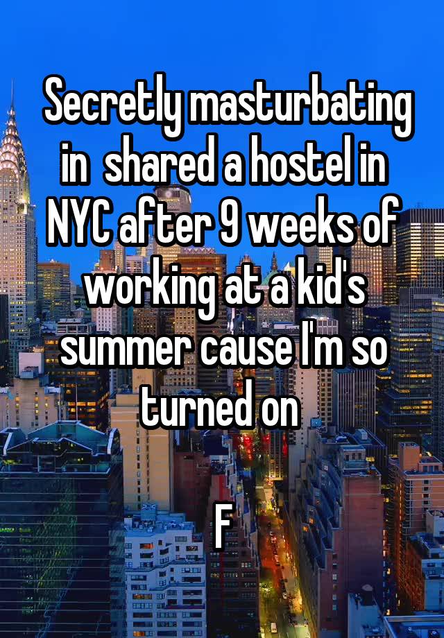  Secretly masturbating in  shared a hostel in NYC after 9 weeks of working at a kid's summer cause I'm so turned on 

F