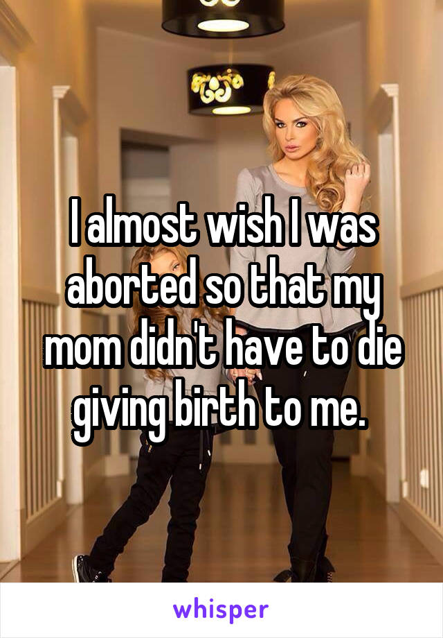 I almost wish I was aborted so that my mom didn't have to die giving birth to me. 