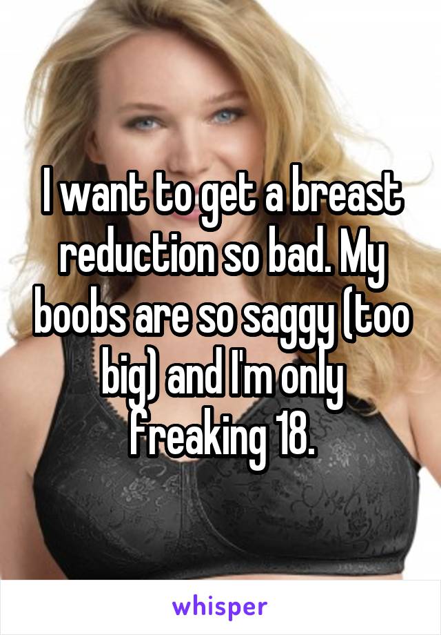 I want to get a breast reduction so bad. My boobs are so saggy (too big) and I'm only freaking 18.