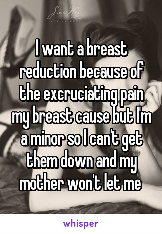 I want a breast reduction because of the excruciating pain my breast cause but I'm a minor so I can't get them down and my mother won't let me 