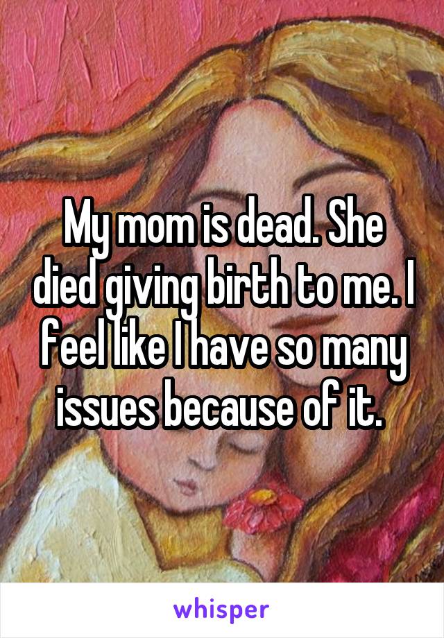 My mom is dead. She died giving birth to me. I feel like I have so many issues because of it. 