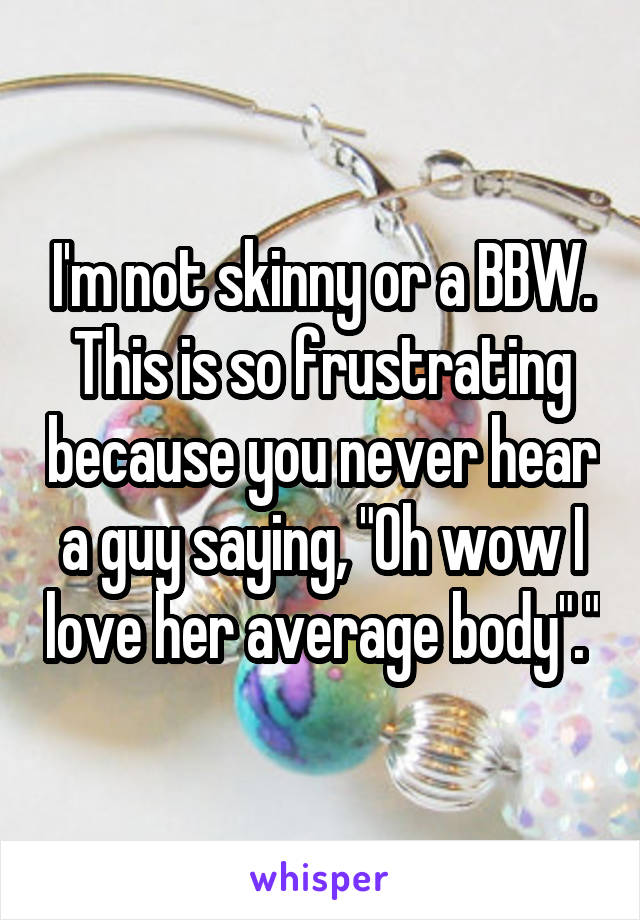 I'm not skinny or a BBW. This is so frustrating because you never hear a guy saying, "Oh wow I love her average body"."
