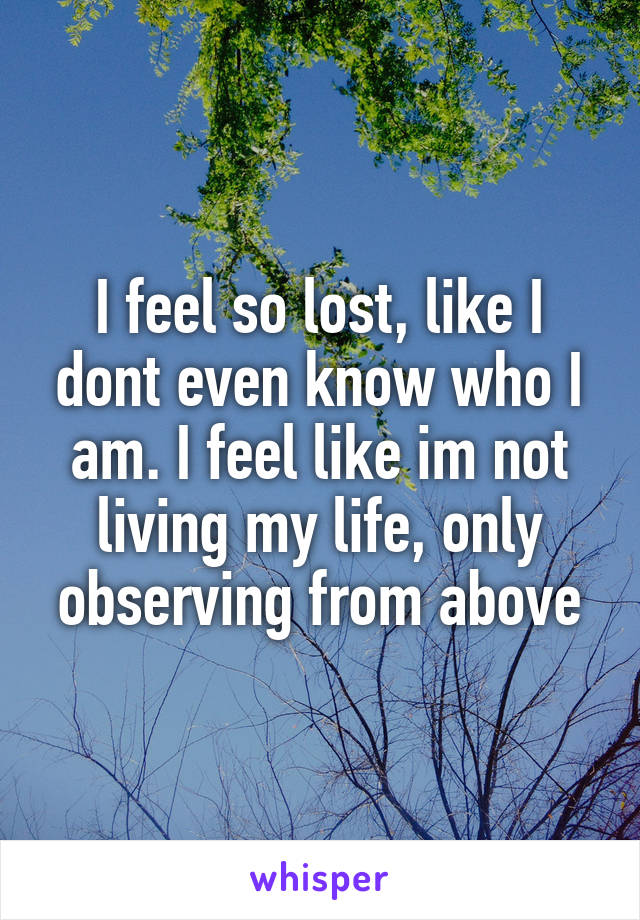 I feel so lost, like I dont even know who I am. I feel like im not living my life, only observing from above