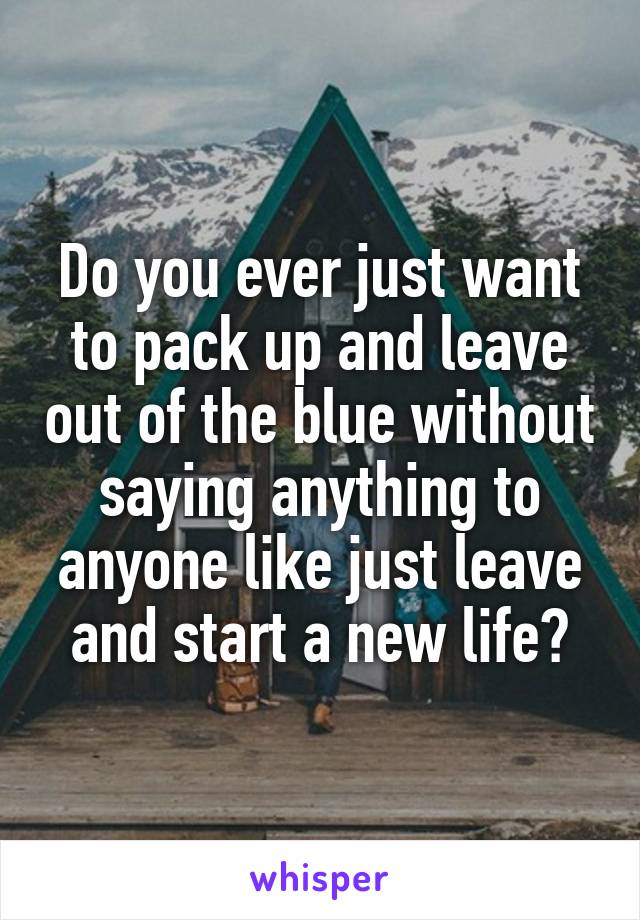 Do you ever just want to pack up and leave out of the blue without saying anything to anyone like just leave and start a new life?