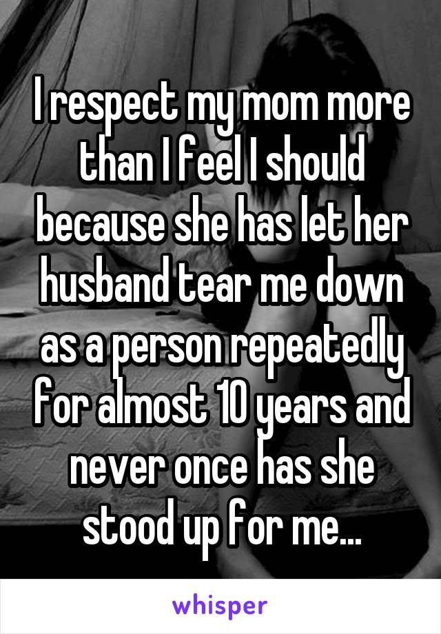 I respect my mom more than I feel I should because she has let her husband tear me down as a person repeatedly for almost 10 years and never once has she stood up for me...