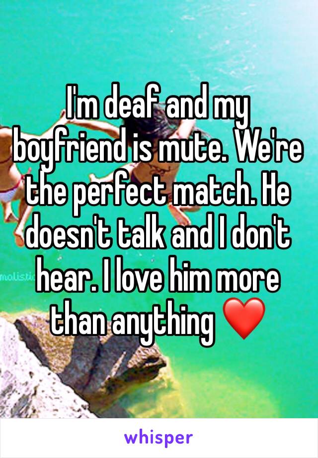 I'm deaf and my boyfriend is mute. We're the perfect match. He doesn't talk and I don't hear. I love him more than anything ❤️
