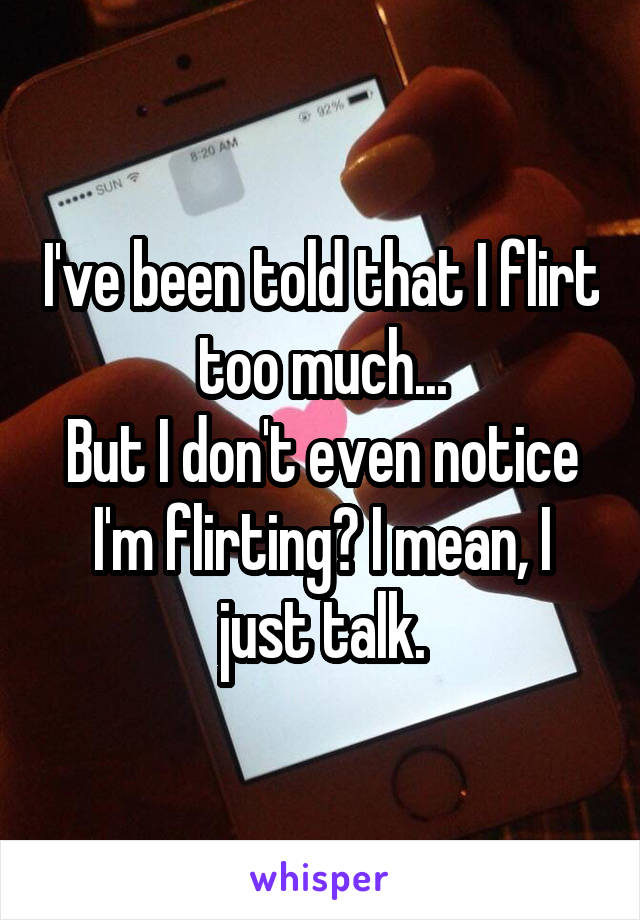 I've been told that I flirt too much...
But I don't even notice I'm flirting? I mean, I just talk.