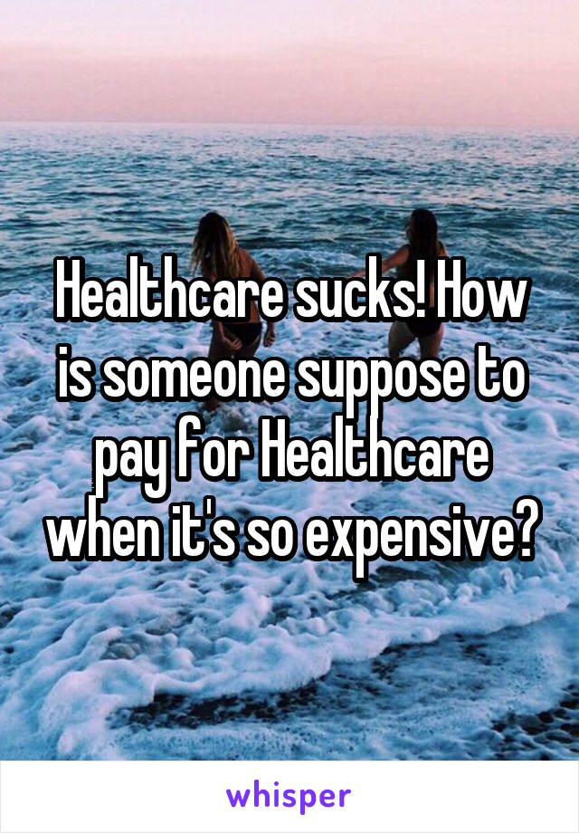 Healthcare sucks! How is someone suppose to pay for Healthcare when it's so expensive?