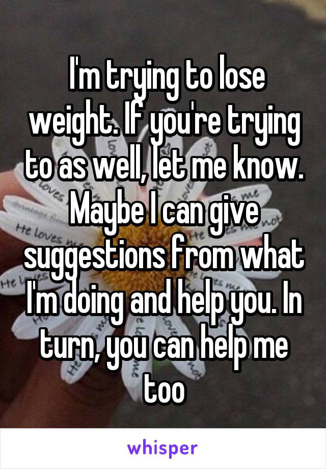  I'm trying to lose weight. If you're trying to as well, let me know. Maybe I can give suggestions from what I'm doing and help you. In turn, you can help me too