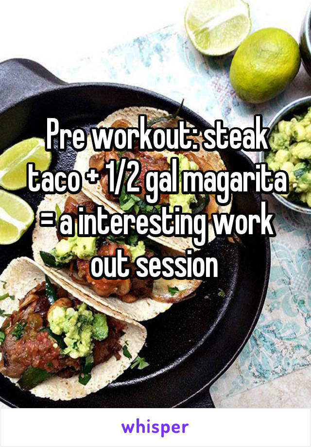 Pre workout: steak taco + 1/2 gal magarita = a interesting work out session 
