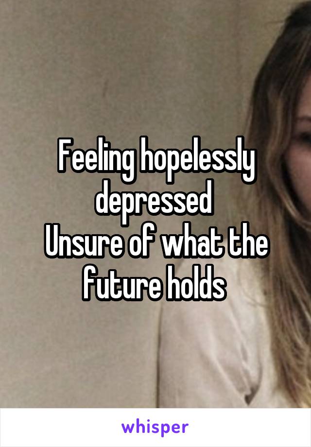Feeling hopelessly depressed 
Unsure of what the future holds 