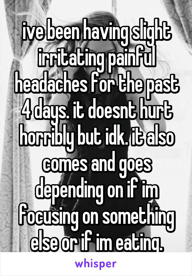ive been having slight irritating painful headaches for the past 4 days. it doesnt hurt horribly but idk. it also comes and goes depending on if im focusing on something else or if im eating.