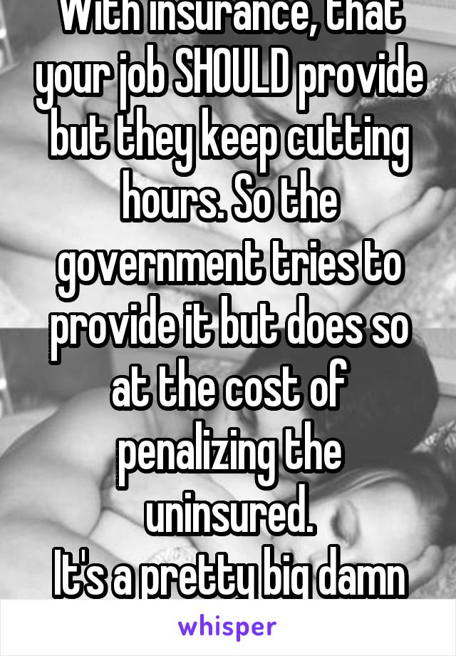 With insurance, that your job SHOULD provide but they keep cutting hours. So the government tries to provide it but does so at the cost of penalizing the uninsured.
It's a pretty big damn mess.