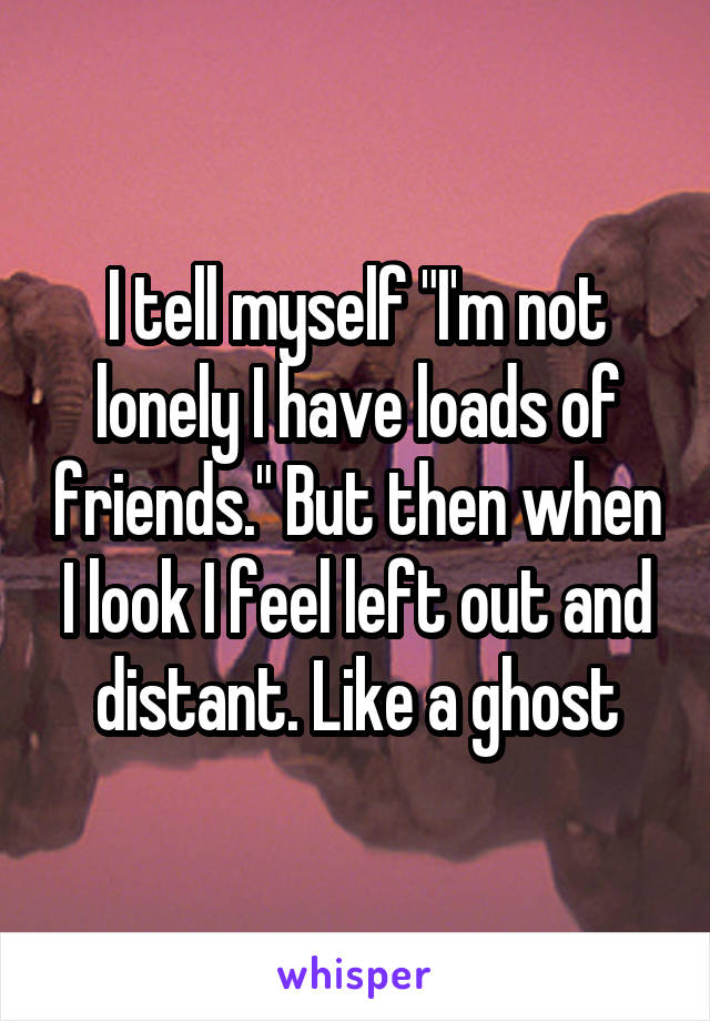 I tell myself "I'm not lonely I have loads of friends." But then when I look I feel left out and distant. Like a ghost
