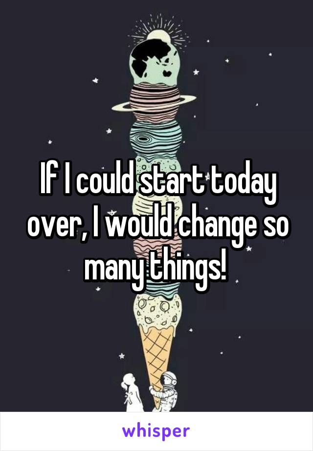 If I could start today over, I would change so many things! 