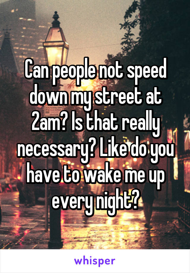 Can people not speed down my street at 2am? Is that really necessary? Like do you have to wake me up every night?