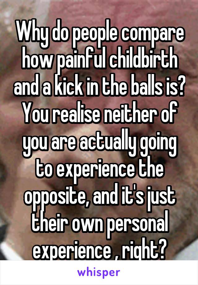 Why do people compare how painful childbirth and a kick in the balls is? You realise neither of you are actually going to experience the opposite, and it's just their own personal experience , right?