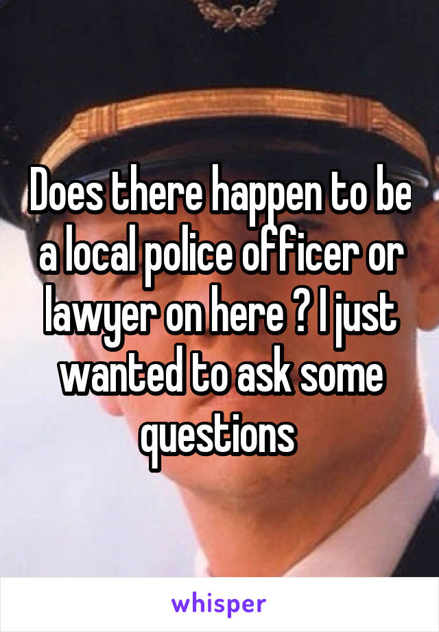 Does there happen to be a local police officer or lawyer on here ? I just wanted to ask some questions 