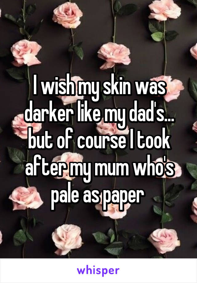 I wish my skin was darker like my dad's... but of course I took after my mum who's pale as paper 