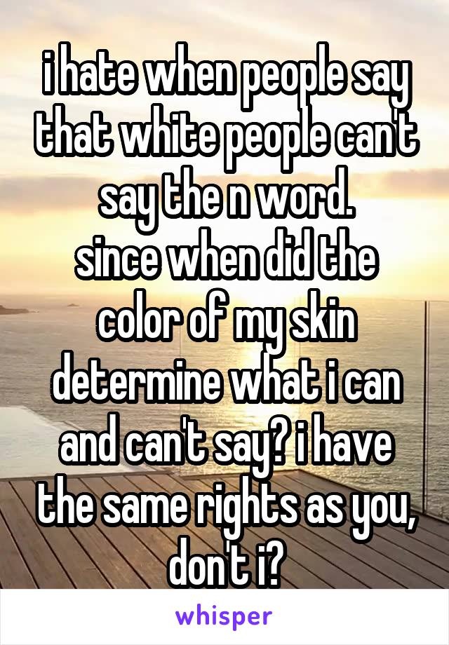 i hate when people say that white people can't say the n word.
since when did the color of my skin determine what i can and can't say? i have the same rights as you, don't i?