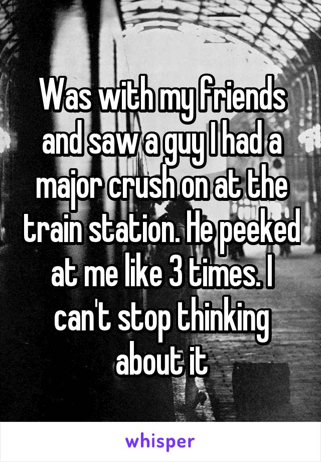 Was with my friends and saw a guy I had a major crush on at the train station. He peeked at me like 3 times. I can't stop thinking about it