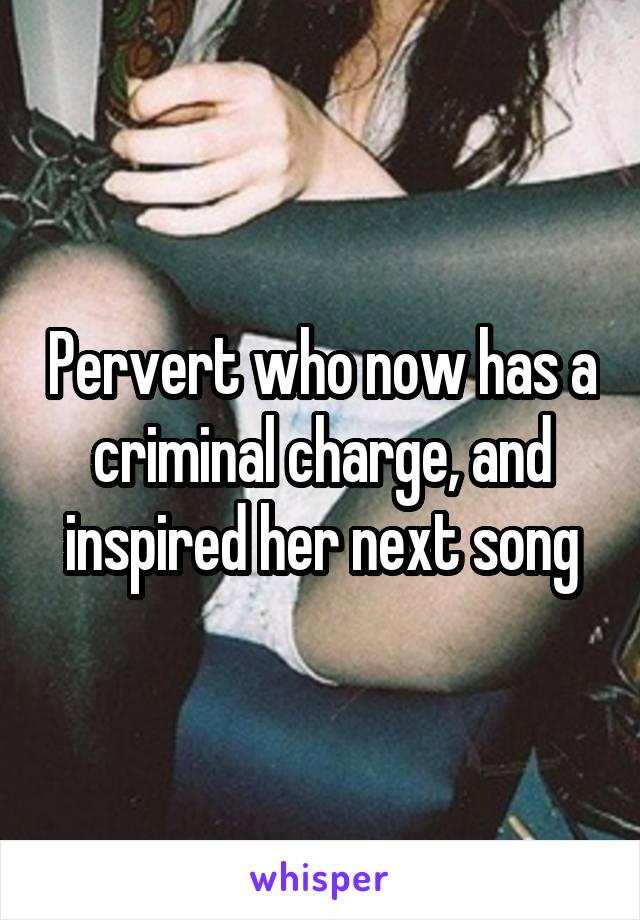 Pervert who now has a criminal charge, and inspired her next song