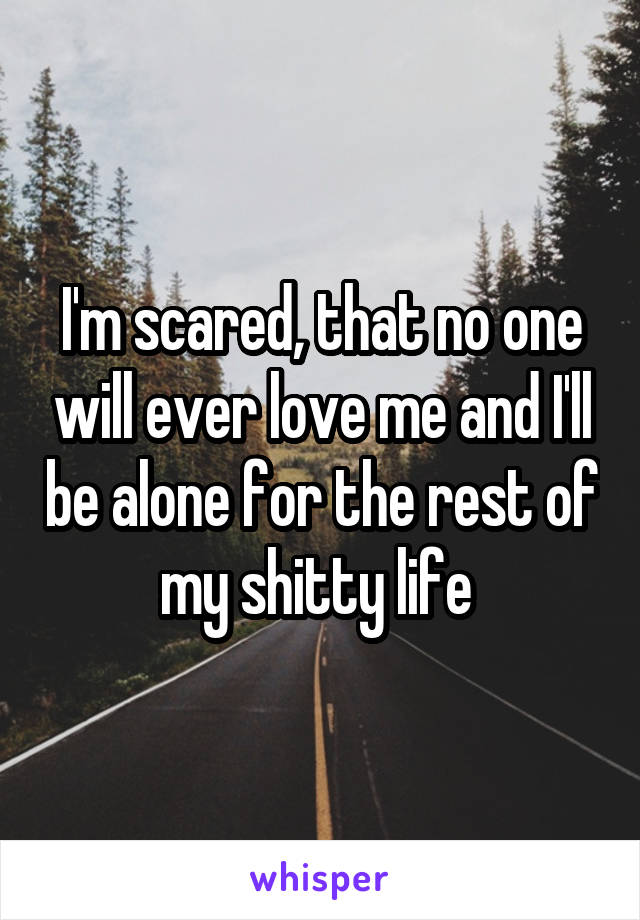 I'm scared, that no one will ever love me and I'll be alone for the rest of my shitty life 
