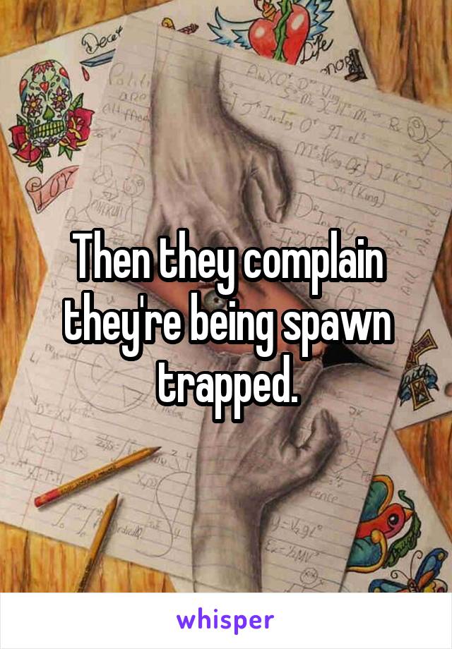 Then they complain they're being spawn trapped.