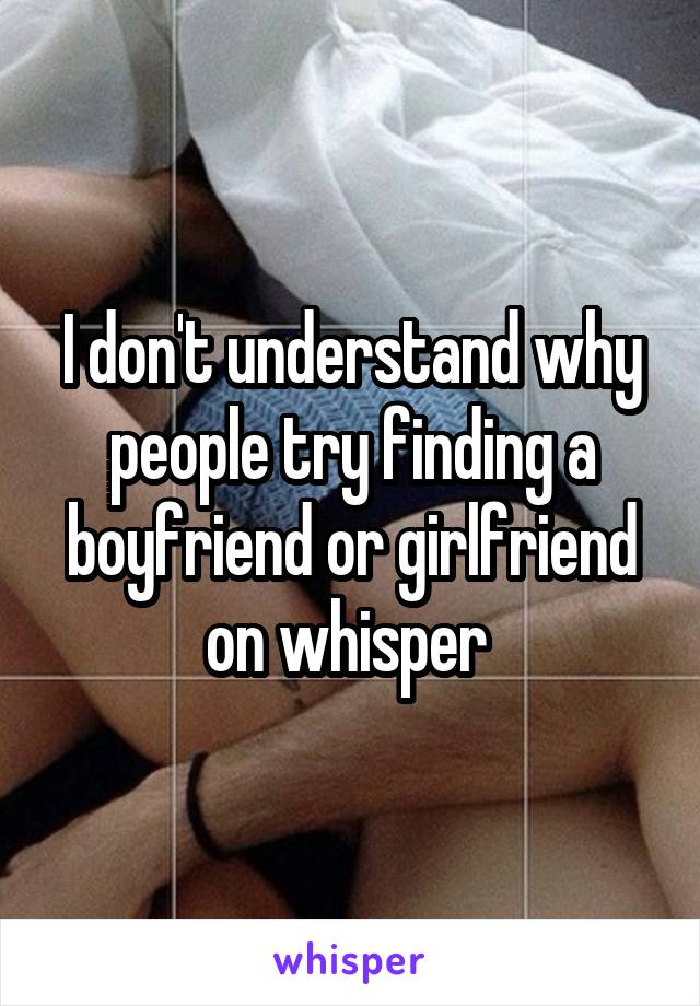 I don't understand why people try finding a boyfriend or girlfriend on whisper 