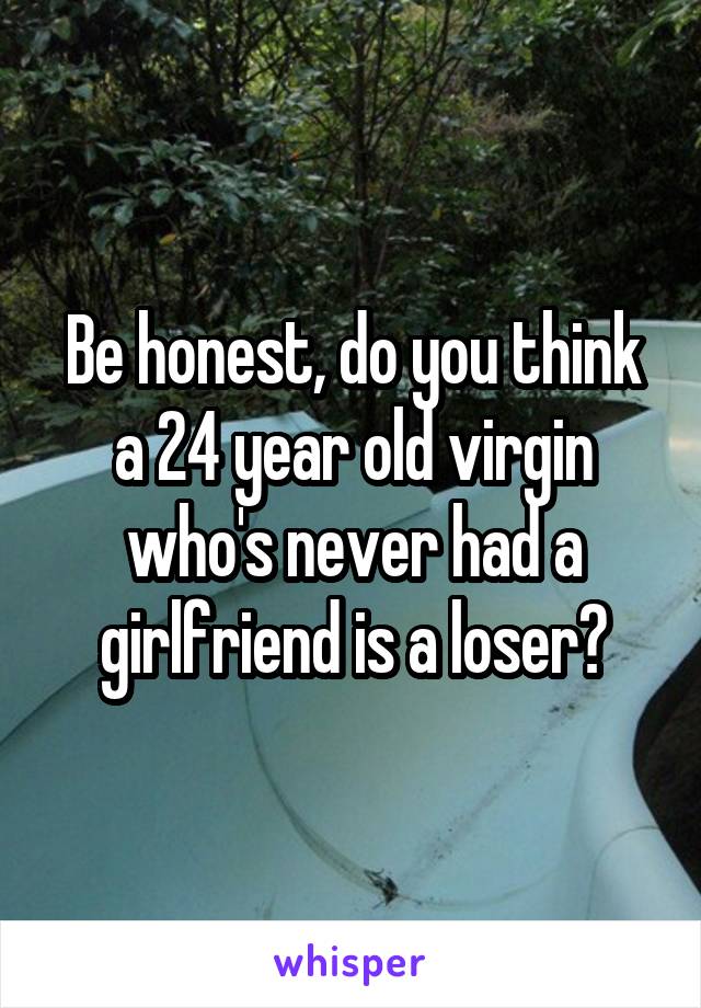 Be honest, do you think a 24 year old virgin who's never had a girlfriend is a loser?